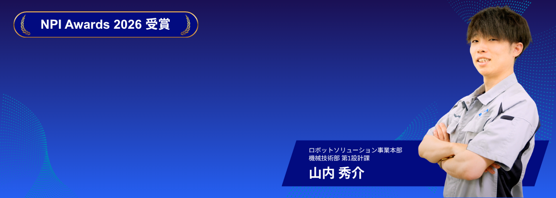 NPI Awards 2026 受賞 ─ 山内 秀介（ロボットソリューション事業本部 機械技術部 第1設計課）